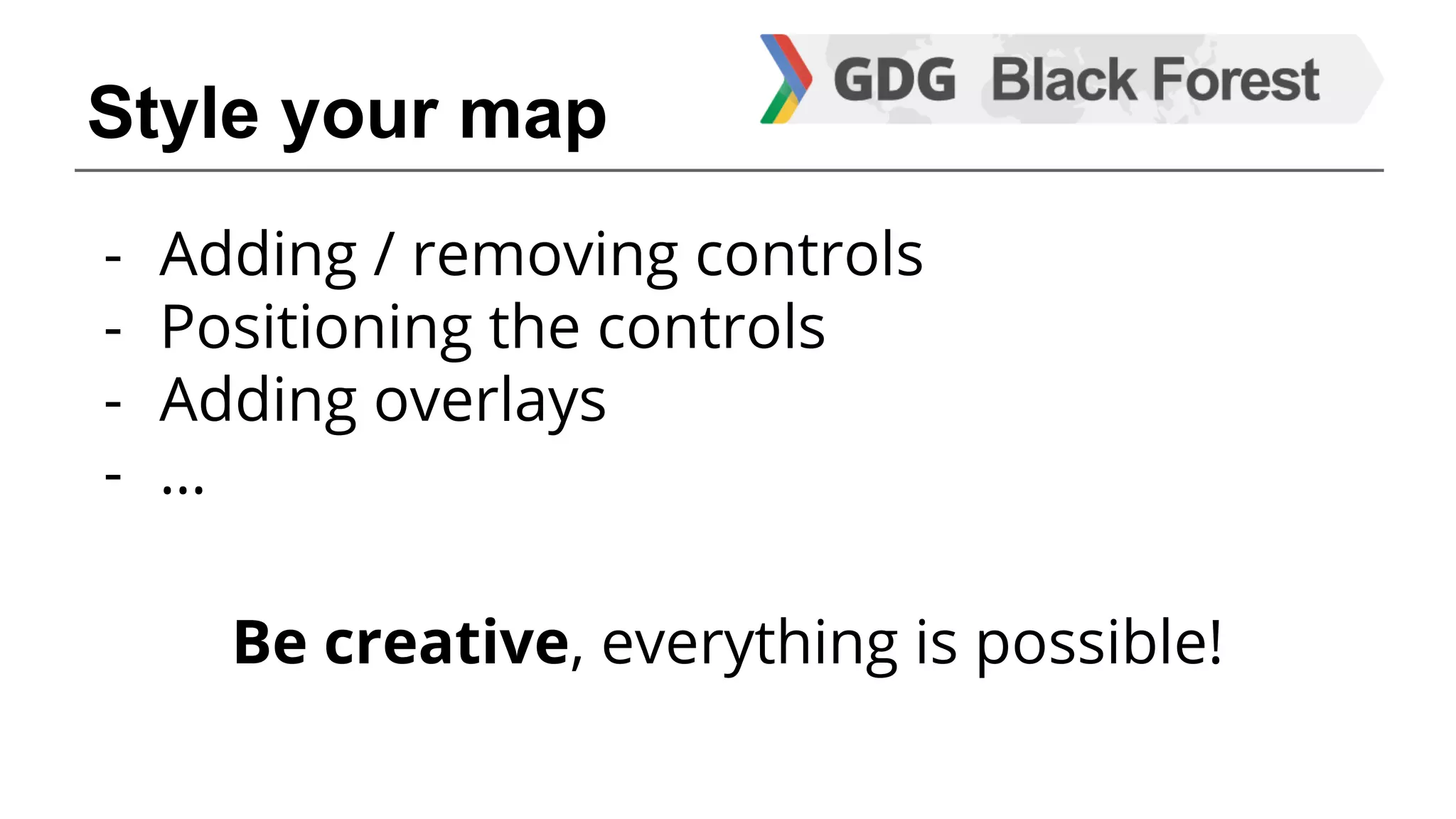 Style your map 
- Adding / removing controls 
- Positioning the controls 
- Adding overlays 
- … 
Be creative, everything is possible! 
 