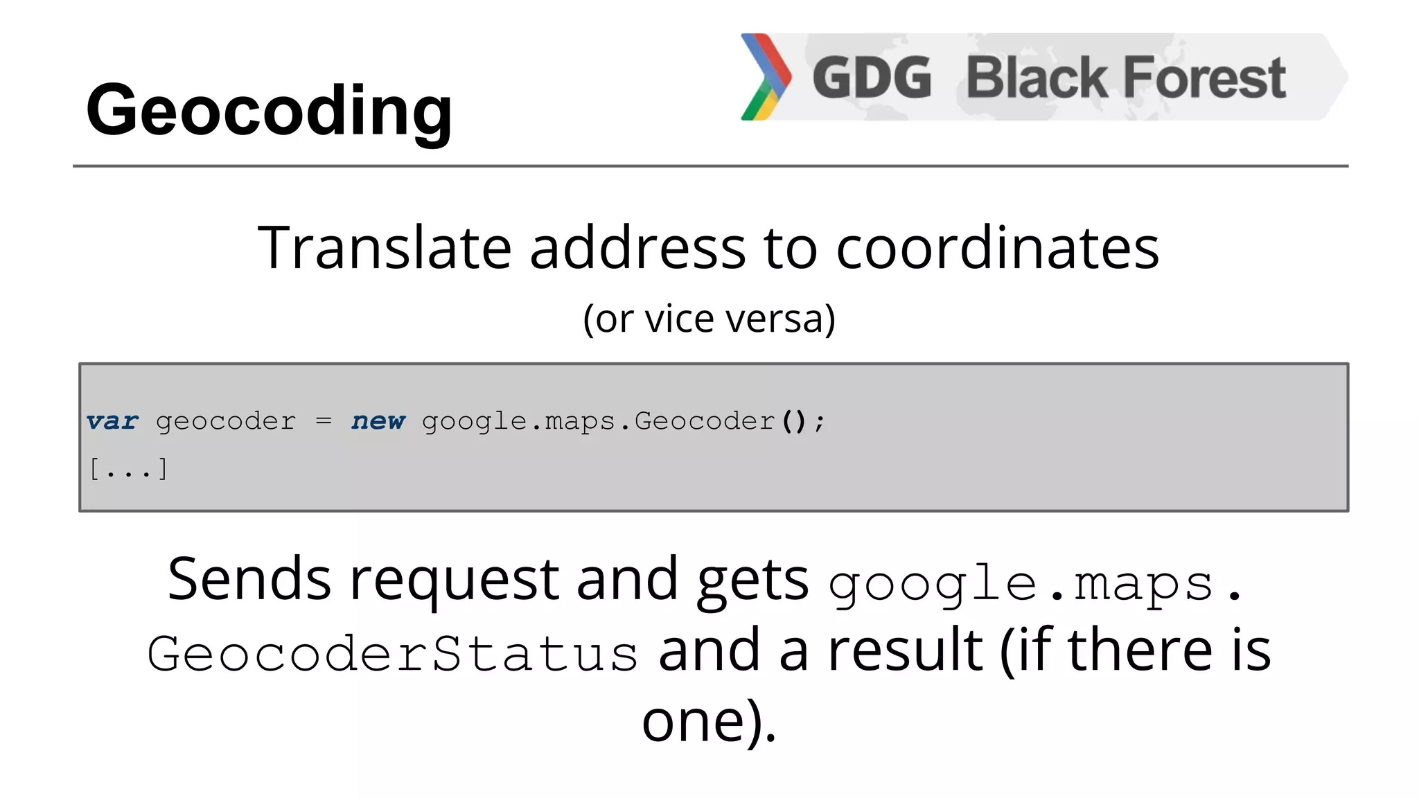 Translate address to coordinates 
(or vice versa) 
var geocoder = new google.maps.Geocoder(); 
[...] 
Sends request and gets google.maps. 
GeocoderStatus and a result (if there is 
one). 
Geocoding 
 