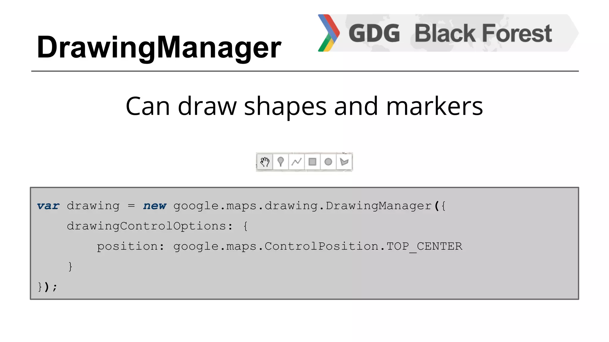 DrawingManager 
Can draw shapes and markers 
var drawing = new google.maps.drawing.DrawingManager({ 
drawingControlOptions: { 
position: google.maps.ControlPosition.TOP_CENTER 
} 
}); 
 