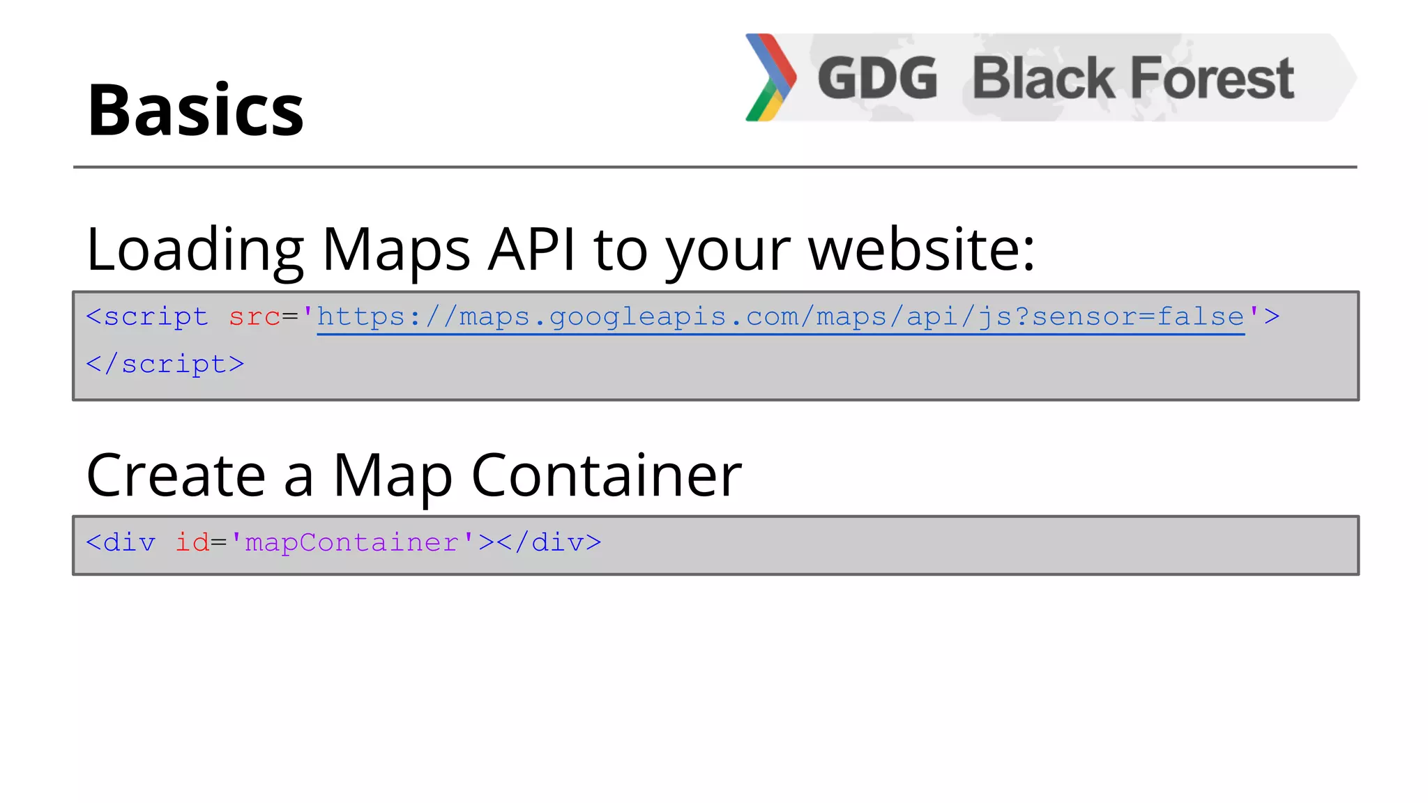 Basics 
Loading Maps API to your website: 
<script src='https://maps.googleapis.com/maps/api/js?sensor=false'> 
</script> 
Create a Map Container 
<div id='mapContainer'></div> 
 