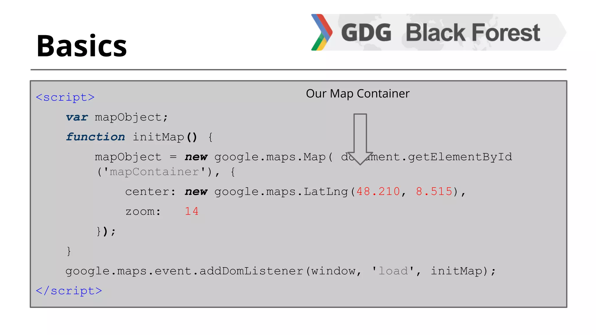 Basics 
<script> 
var mapObject; 
function initMap() { 
mapObject = new google.maps.Map( document.getElementById 
('mapContainer'), { 
center: new google.maps.LatLng(48.210, 8.515), 
zoom: 14 
}); 
} 
google.maps.event.addDomListener(window, 'load', initMap); 
</script> 
Our Map Container 
 