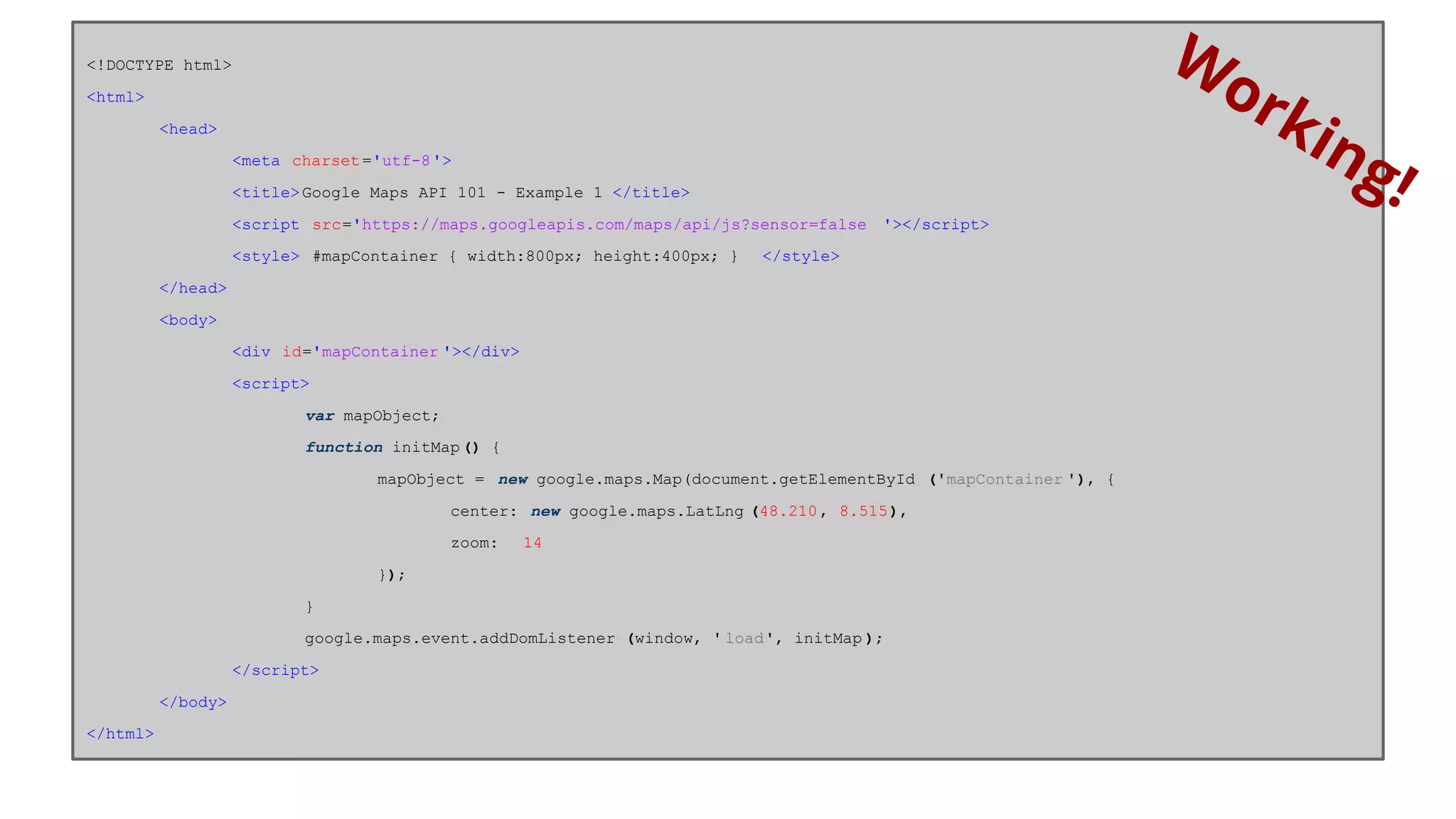 <!DOCTYPE html> 
<html> 
<head> 
<meta charset ='utf-8'> 
<title> Google Maps API 101 - Example 1 </title> 
<script src='https://maps.googleapis.com/maps/api/js?sensor=false '></script> 
<style> #mapContainer { width:800px; height:400px; } </style> 
</head> 
<body> 
<div id='mapContainer '></div> 
<script> 
var mapObject; 
function initMap () { 
mapObject = new google.maps.Map(document.getElementById ('mapContainer '), { 
center: new google.maps.LatLng (48.210 , 8.515), 
zoom: 14 
}); 
} 
google.maps.event.addDomListener (window, ' load', initMap ); 
</script> 
</body> 
</html> 
Working! 
 