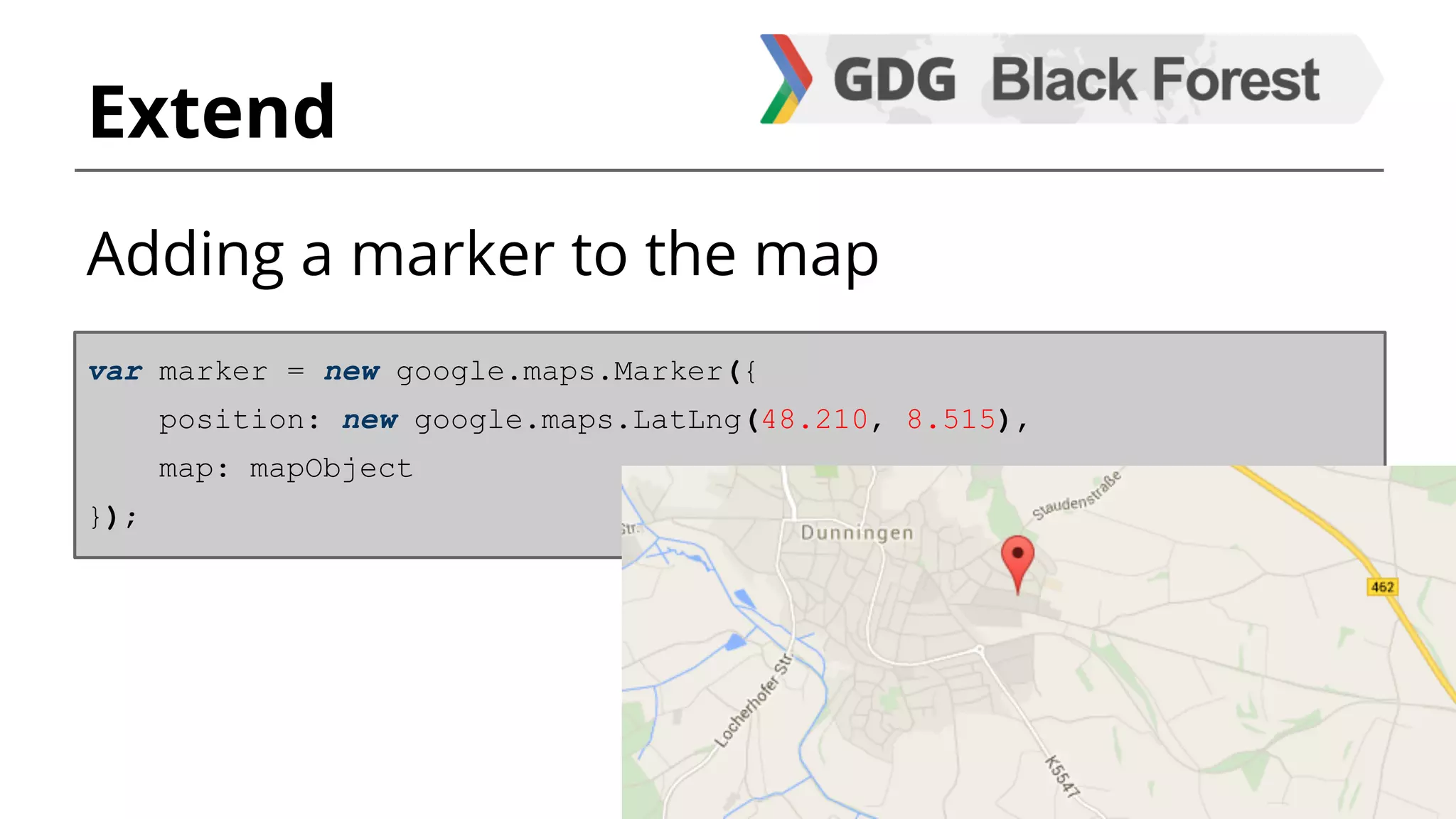 Extend 
Adding a marker to the map 
var marker = new google.maps.Marker({ 
position: new google.maps.LatLng(48.210, 8.515), 
map: mapObject 
}); 
 