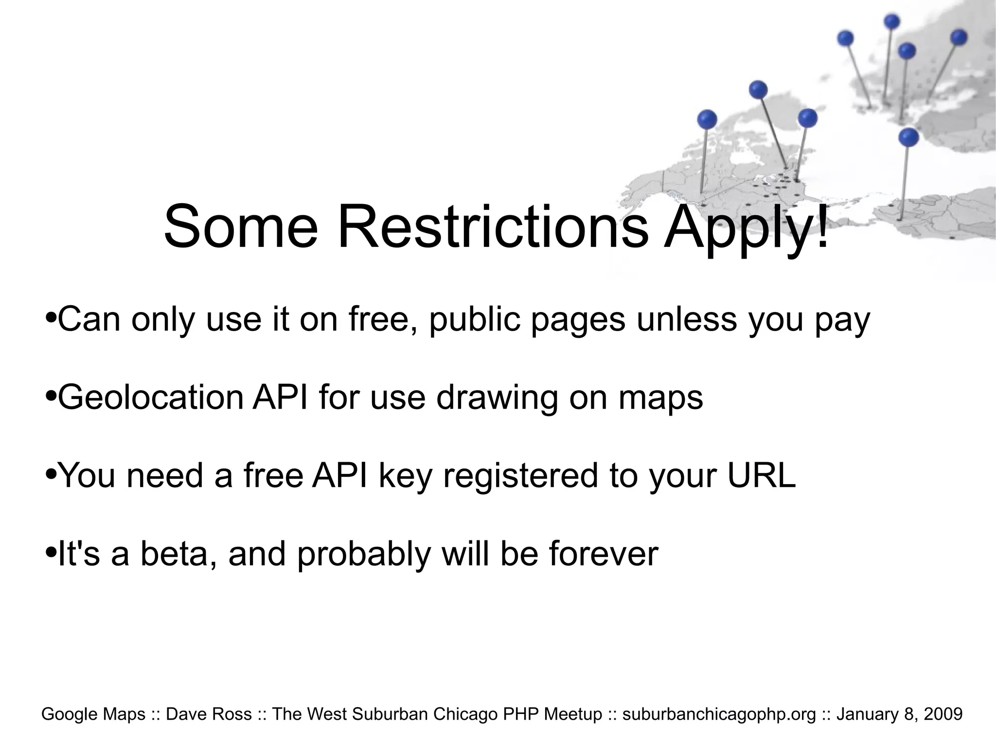Google Maps :: Dave Ross :: The West Suburban Chicago PHP Meetup :: suburbanchicagophp.org :: January 8, 2009 Some Restrictions Apply! Can only use it on free, public pages unless you pay Geolocation API for use drawing on maps You need a free API key registered to your URL It's a beta, and probably will be forever 