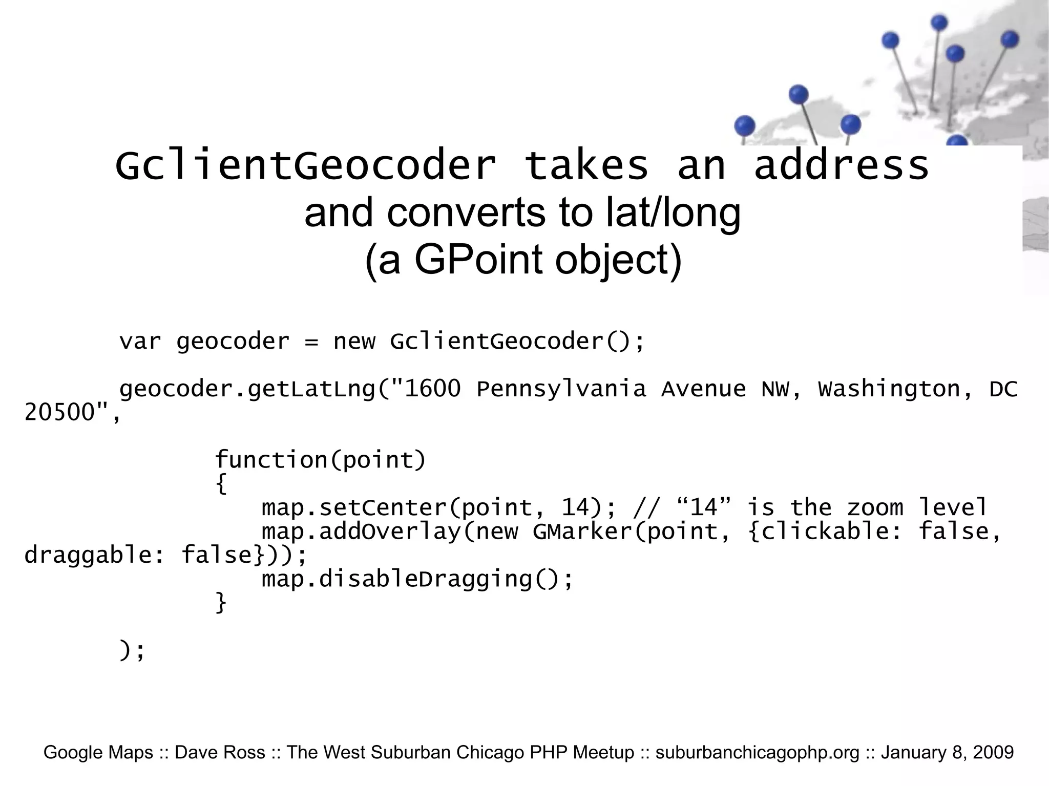 Google Maps :: Dave Ross :: The West Suburban Chicago PHP Meetup :: suburbanchicagophp.org :: January 8, 2009 GclientGeocoder takes an address and converts to lat/long (a GPoint object) var geocoder = new GclientGeocoder(); geocoder.getLatLng(&quot;1600 Pennsylvania Avenue NW, Washington, DC 20500&quot;,  function(point) { map.setCenter(point, 14); // “14” is the zoom level map.addOverlay(new GMarker(point, {clickable: false, draggable: false})); map.disableDragging(); } ); 