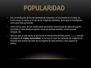 • Con la introducción de las herramientas de búsqueda y el movimiento en el mapa, ha
hecho crecer el interés en el uso de las imágenes satelitales, tanto para la investigación
como para fines personales.
• Junto con los usos, se han creado sitios que buscan crear la base de datos de lugares
conocidos y vistos desde el espacio, como por ejemplo estadios, construcciones
antiguas, etc.
• Otro uso que se está dando al servicio es el intercambios de fotos (como Flickr), creando
la categoría de mapas memoriables, en los que se usan las copias de las imágenes de
Keyhole para mostrar las fotos de los hogares de cada persona u otros lugares de
intéres.
 