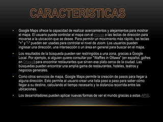 • Google Maps ofrece la capacidad de realizar acercamientos y alejamientos para mostrar
el mapa. El usuario puede controlar el mapa con el mouse o las teclas de dirección para
moverse a la ubicación que se desee. Para permitir un movimiento más rápido, las teclas
"+" y "-" pueden ser usadas para controlar el nivel de zoom. Los usuarios pueden
ingresar una dirección, una intersección o un área en general para buscar en el mapa.
• Los resultados de la búsqueda pueden ser restringidos a una zona, gracias a Google
Local. Por ejemplo, si alguien quiere consultar por "Waffles in Ottawa" (en español, gofres
en Ottawa) para encontrar restaurantes que sirven ese plato cerca de la ciudad. Las
búsquedas pueden encontrar una amplia gama de restaurantes, hoteles, teatros y
negocios generales.
• Como otros servicios de mapa, Google Maps permite la creación de pasos para llegar a
alguna dirección. Esto permite al usuario crear una lista paso a paso para saber cómo
llegar a su destino, calculando el tiempo necesario y la distancia recorrida entre las
ubicaciones.
• Los desarrolladores pueden aplicar nuevas formas de ver el mundo gracias a estas APIS.
 