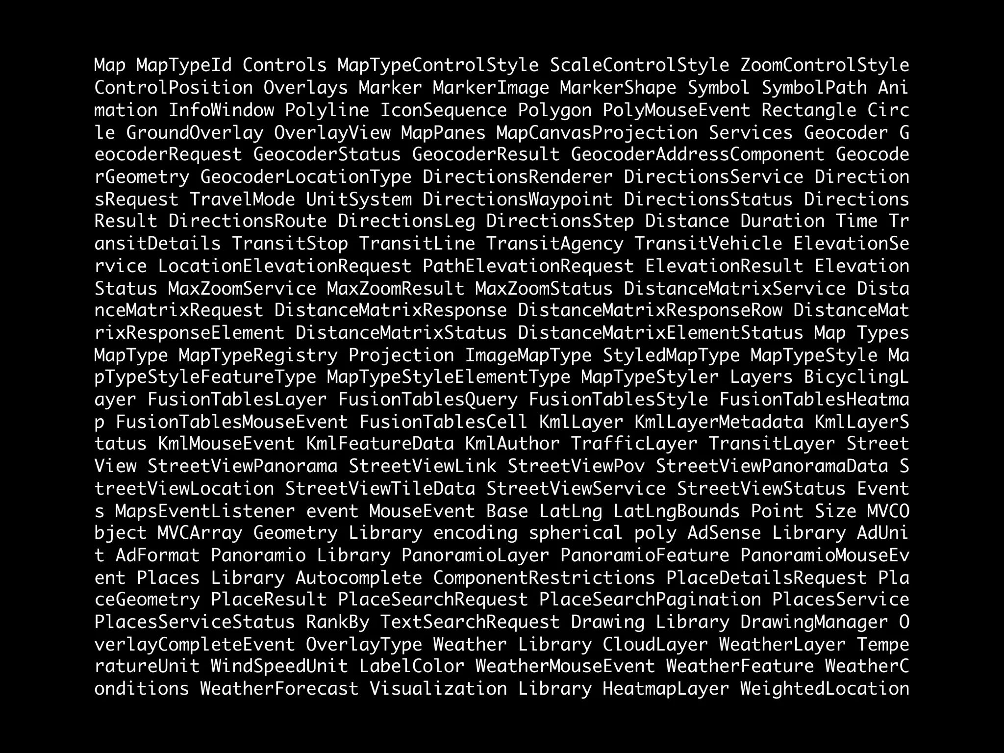 Map MapTypeId Controls MapTypeControlStyle ScaleControlStyle ZoomControlStyle
ControlPosition Overlays Marker MarkerImage MarkerShape Symbol SymbolPath Ani
mation InfoWindow Polyline IconSequence Polygon PolyMouseEvent Rectangle Circ
le GroundOverlay OverlayView MapPanes MapCanvasProjection Services Geocoder G
eocoderRequest GeocoderStatus GeocoderResult GeocoderAddressComponent Geocode
rGeometry GeocoderLocationType DirectionsRenderer DirectionsService Direction
sRequest TravelMode UnitSystem DirectionsWaypoint DirectionsStatus Directions
Result DirectionsRoute DirectionsLeg DirectionsStep Distance Duration Time Tr
ansitDetails TransitStop TransitLine TransitAgency TransitVehicle ElevationSe
rvice LocationElevationRequest PathElevationRequest ElevationResult Elevation
Status MaxZoomService MaxZoomResult MaxZoomStatus DistanceMatrixService Dista
nceMatrixRequest DistanceMatrixResponse DistanceMatrixResponseRow DistanceMat
rixResponseElement DistanceMatrixStatus DistanceMatrixElementStatus Map Types
MapType MapTypeRegistry Projection ImageMapType StyledMapType MapTypeStyle Ma
pTypeStyleFeatureType MapTypeStyleElementType MapTypeStyler Layers BicyclingL
ayer FusionTablesLayer FusionTablesQuery FusionTablesStyle FusionTablesHeatma
p FusionTablesMouseEvent FusionTablesCell KmlLayer KmlLayerMetadata KmlLayerS
tatus KmlMouseEvent KmlFeatureData KmlAuthor TrafficLayer TransitLayer Street
View StreetViewPanorama StreetViewLink StreetViewPov StreetViewPanoramaData S
treetViewLocation StreetViewTileData StreetViewService StreetViewStatus Event
s MapsEventListener event MouseEvent Base LatLng LatLngBounds Point Size MVCO
bject MVCArray Geometry Library encoding spherical poly AdSense Library AdUni
t AdFormat Panoramio Library PanoramioLayer PanoramioFeature PanoramioMouseEv
ent Places Library Autocomplete ComponentRestrictions PlaceDetailsRequest Pla
ceGeometry PlaceResult PlaceSearchRequest PlaceSearchPagination PlacesService
PlacesServiceStatus RankBy TextSearchRequest Drawing Library DrawingManager O
verlayCompleteEvent OverlayType Weather Library CloudLayer WeatherLayer Tempe
ratureUnit WindSpeedUnit LabelColor WeatherMouseEvent WeatherFeature WeatherC
onditions WeatherForecast Visualization Library HeatmapLayer WeightedLocation
 