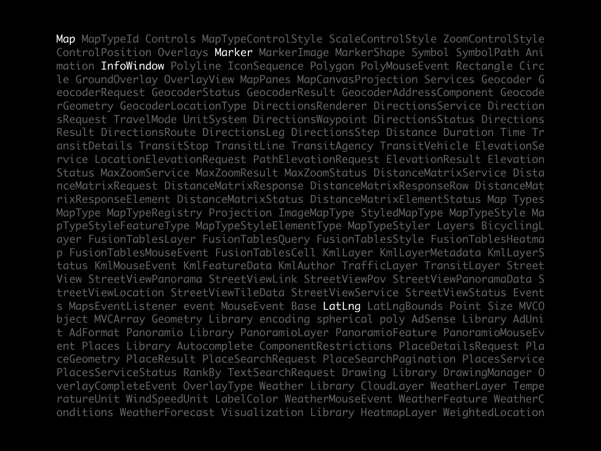 Map MapTypeId Controls MapTypeControlStyle ScaleControlStyle ZoomControlStyle
ControlPosition Overlays Marker MarkerImage MarkerShape Symbol SymbolPath Ani
mation InfoWindow Polyline IconSequence Polygon PolyMouseEvent Rectangle Circ
le GroundOverlay OverlayView MapPanes MapCanvasProjection Services Geocoder G
eocoderRequest GeocoderStatus GeocoderResult GeocoderAddressComponent Geocode
rGeometry GeocoderLocationType DirectionsRenderer DirectionsService Direction
sRequest TravelMode UnitSystem DirectionsWaypoint DirectionsStatus Directions
Result DirectionsRoute DirectionsLeg DirectionsStep Distance Duration Time Tr
ansitDetails TransitStop TransitLine TransitAgency TransitVehicle ElevationSe
rvice LocationElevationRequest PathElevationRequest ElevationResult Elevation
Status MaxZoomService MaxZoomResult MaxZoomStatus DistanceMatrixService Dista
nceMatrixRequest DistanceMatrixResponse DistanceMatrixResponseRow DistanceMat
rixResponseElement DistanceMatrixStatus DistanceMatrixElementStatus Map Types
MapType MapTypeRegistry Projection ImageMapType StyledMapType MapTypeStyle Ma
pTypeStyleFeatureType MapTypeStyleElementType MapTypeStyler Layers BicyclingL
ayer FusionTablesLayer FusionTablesQuery FusionTablesStyle FusionTablesHeatma
p FusionTablesMouseEvent FusionTablesCell KmlLayer KmlLayerMetadata KmlLayerS
tatus KmlMouseEvent KmlFeatureData KmlAuthor TrafficLayer TransitLayer Street
View StreetViewPanorama StreetViewLink StreetViewPov StreetViewPanoramaData S
treetViewLocation StreetViewTileData StreetViewService StreetViewStatus Event
s MapsEventListener event MouseEvent Base LatLng LatLngBounds Point Size MVCO
bject MVCArray Geometry Library encoding spherical poly AdSense Library AdUni
t AdFormat Panoramio Library PanoramioLayer PanoramioFeature PanoramioMouseEv
ent Places Library Autocomplete ComponentRestrictions PlaceDetailsRequest Pla
ceGeometry PlaceResult PlaceSearchRequest PlaceSearchPagination PlacesService
PlacesServiceStatus RankBy TextSearchRequest Drawing Library DrawingManager O
verlayCompleteEvent OverlayType Weather Library CloudLayer WeatherLayer Tempe
ratureUnit WindSpeedUnit LabelColor WeatherMouseEvent WeatherFeature WeatherC
onditions WeatherForecast Visualization Library HeatmapLayer WeightedLocation
 