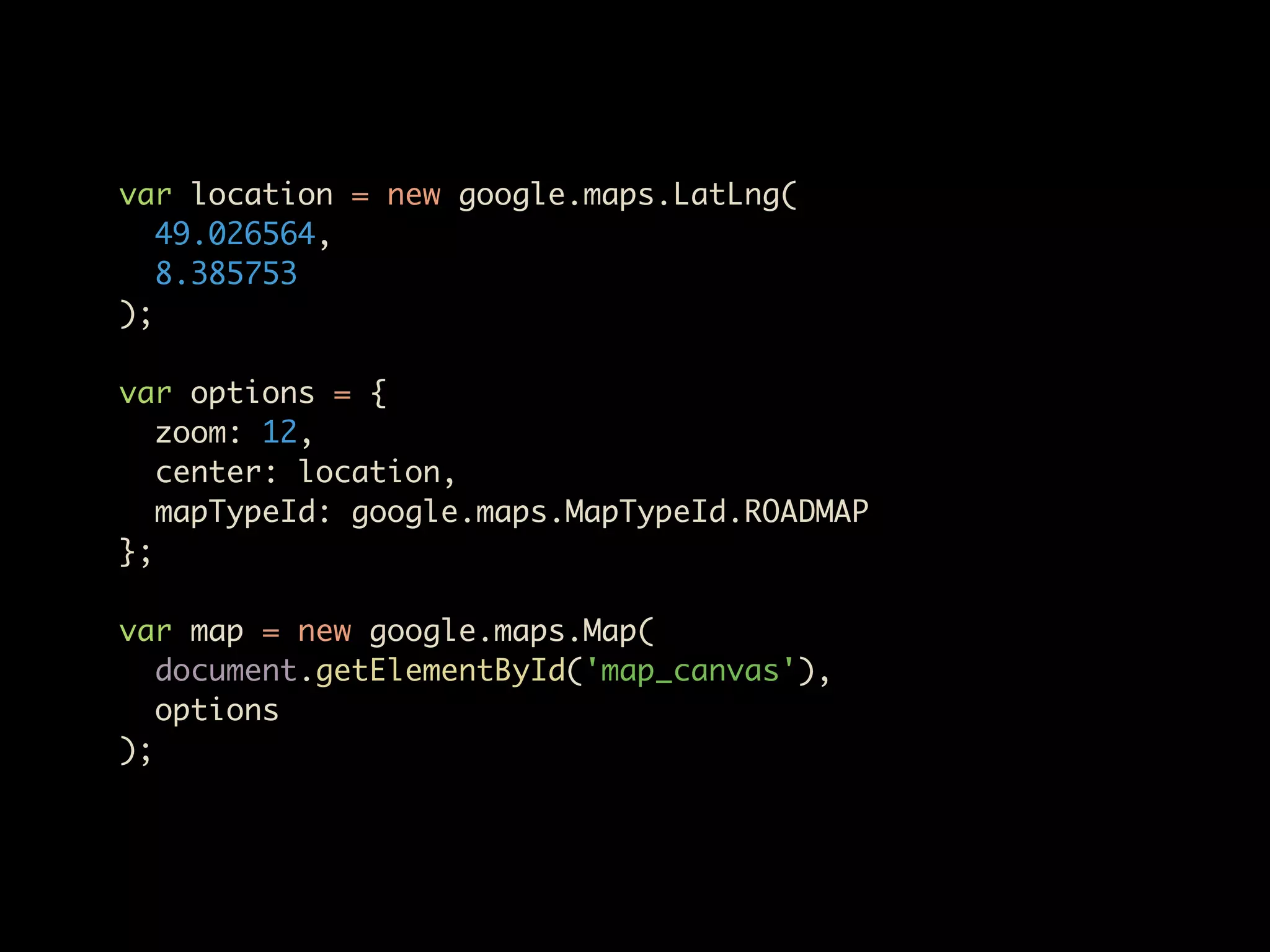 var location = new google.maps.LatLng(
   49.026564,
   8.385753
);

var options = {
   zoom: 12,
   center: location,
   mapTypeId: google.maps.MapTypeId.ROADMAP
};

var map = new google.maps.Map(
   document.getElementById('map_canvas'),
   options
);
 
