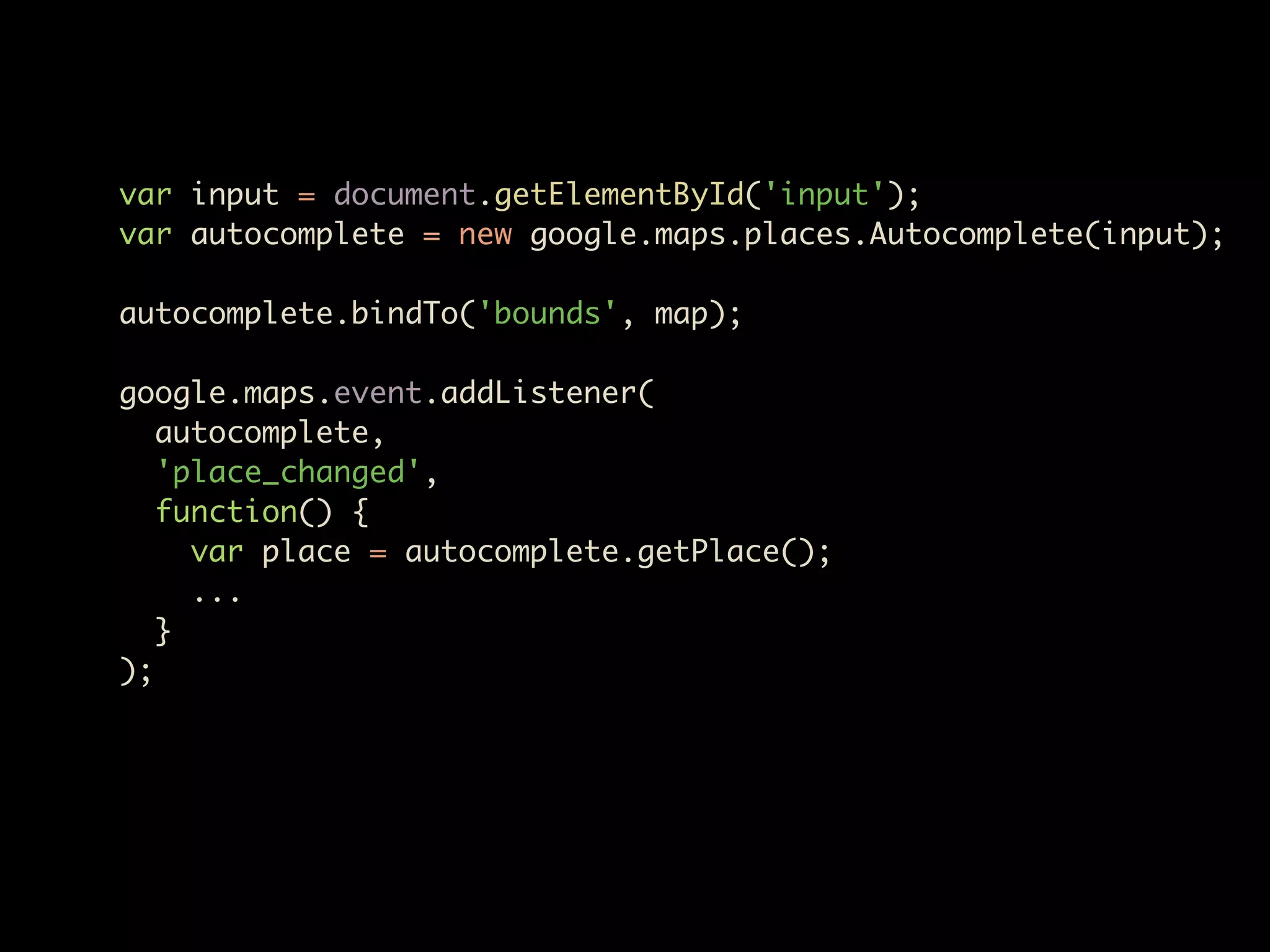 var input = document.getElementById('input');
var autocomplete = new google.maps.places.Autocomplete(input);

autocomplete.bindTo('bounds', map);

google.maps.event.addListener(
   autocomplete,
   'place_changed',
   function() {
     var place = autocomplete.getPlace();
     ...
   }
);
 
