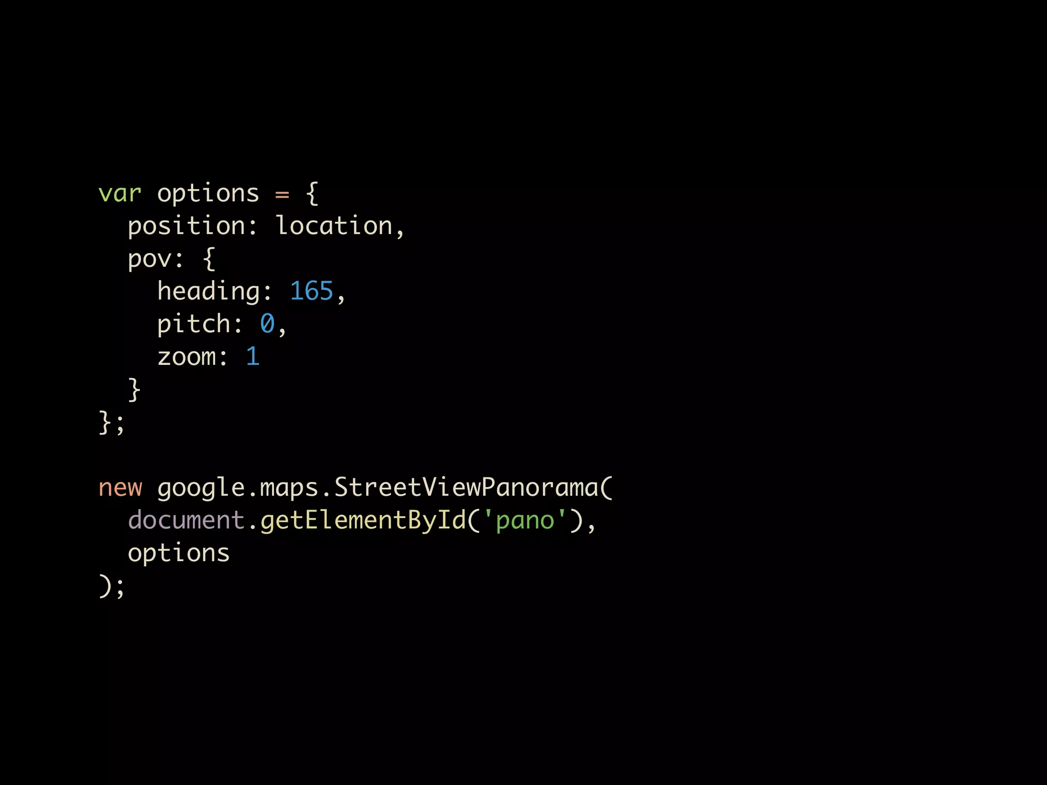 var options = {
   position: location,
   pov: {
     heading: 165,
     pitch: 0,
     zoom: 1
   }
};

new google.maps.StreetViewPanorama(
   document.getElementById('pano'),
   options
);
 