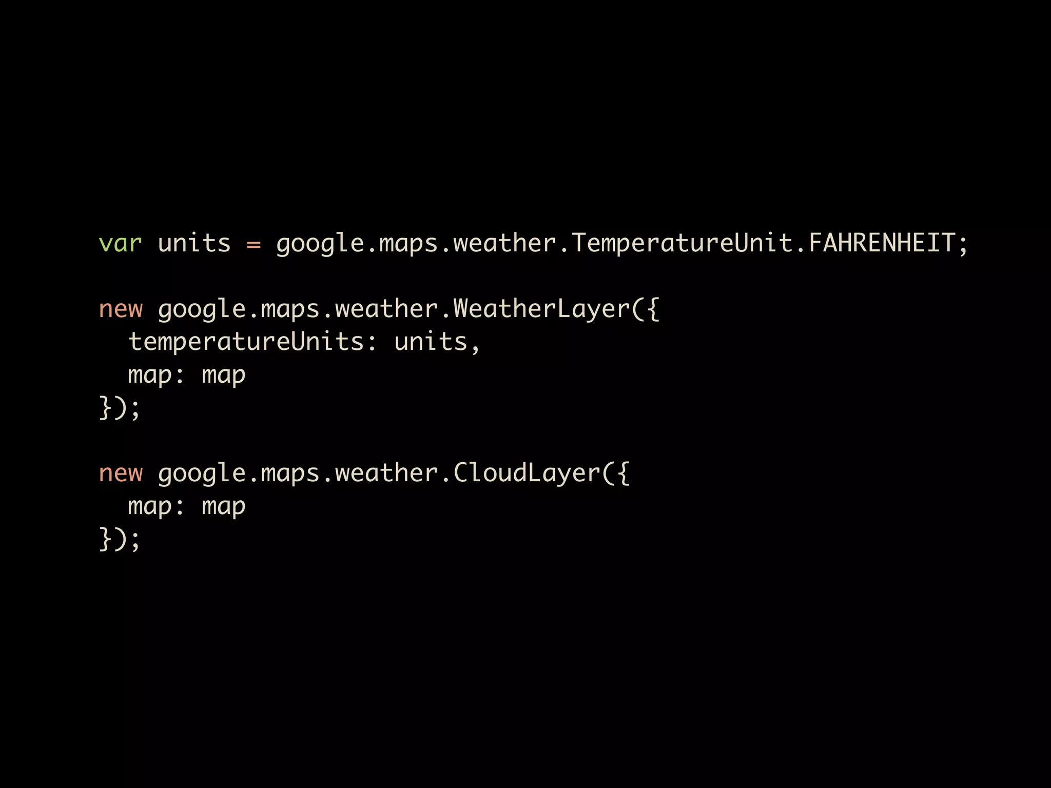 var units = google.maps.weather.TemperatureUnit.FAHRENHEIT;

new google.maps.weather.WeatherLayer({
  temperatureUnits: units,
  map: map
});

new google.maps.weather.CloudLayer({
  map: map
});
 