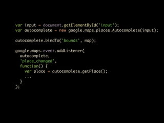 var input = document.getElementById('input');
var autocomplete = new google.maps.places.Autocomplete(input);

autocomplete.bindTo('bounds', map);

google.maps.event.addListener(
   autocomplete,
   'place_changed',
   function() {
     var place = autocomplete.getPlace();
     ...
   }
);
 