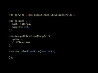 var service = new google.maps.ElevationService();

var options = {
   path: latLngs,
   samples: 256
};

service.getElevationAlongPath(
   options,
   plotElevation
);

function plotElevation(results) {
  ...
});
 