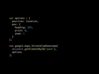 var options = {
   position: location,
   pov: {
     heading: 165,
     pitch: 0,
     zoom: 1
   }
};

new google.maps.StreetViewPanorama(
   document.getElementById('pano'),
   options
);
 