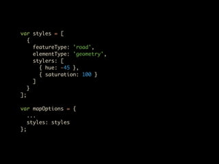 var styles = [
   {
     featureType: 'road',
     elementType: 'geometry',
     stylers: [
       { hue: -45 },
       { saturation: 100 }
     ]
   }
];

var mapOptions = {
   ...
   styles: styles
};
 