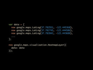 var data = [
   new google.maps.LatLng(37.782551, -122.445368),
   new google.maps.LatLng(37.782745, -122.444586),
   new google.maps.LatLng(37.782842, -122.443688),
   ...
];

new google.maps.visualization.HeatmapLayer({
  data: data
});
 