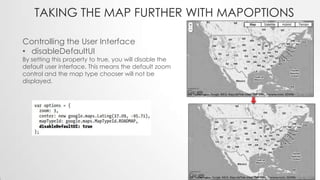 TAKING THE MAP FURTHER WITH MAPOPTIONS
Controlling the User Interface
• disableDefaultUI

By setting this property to true, you will disable the
default user interface. This means the default zoom
control and the map type chooser will not be
displayed.

 
