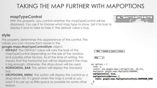 TAKING THE MAP FURTHER WITH MAPOPTIONS
mapTypeControl

With this property, you control whether the mapTypeControl will be
displayed. You use it to choose what map type to show. Set it to true to
display it and to false to hide it. The default value is true.

style
This property determines the appearance of the control. The
values you can choose from reside in the
google.maps.MapTypeControlStyle object.
• DEFAULT: The DEFAULT value will vary the look of the
mapTypeControl depending on the size of the window
and possibly other factors. As of the time of writing, this
means that the horizontal bar will be displayed if the map
is big enough; otherwise, the drop-down will be used.
• HORIZONTAL_BAR: This option will display the standard
bar.
• DROPDOWN_MENU: This option will display the control as a
drop-down list. It’s great when the map is small or you
want it to use up as little space as possible for some other
reason.

 