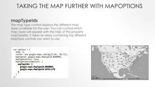 TAKING THE MAP FURTHER WITH MAPOPTIONS
mapTypeIds

The map type control displays the different map
types available for the user. You can control which
map types will appear with the help of the property
mapTypeIds. It takes an array containing the different
MapType controls you want to use.

 