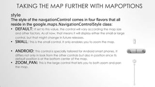TAKING THE MAP FURTHER WITH MAPOPTIONS
style

The style of the navgationControl comes in four flavors that all
reside in the google.maps.NavigationControlStyle class:
• DEFAULT: If set to this value, the control will vary according the map size
and other factors. As of now, that means it will display either the small or large
control, but that might change in future releases.

• SMALL: This is the small control. It only enables you to zoom the map.

• ANDROID: This control is specially tailored for Android smart phones. It

•

differs not only in look from the other controls but also in position since its
default position is at the bottom center of the map.
ZOOM_PAN: This is the large control that lets you to both zoom and pan
the map.

 
