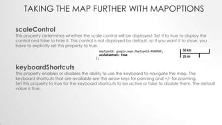 TAKING THE MAP FURTHER WITH MAPOPTIONS
scaleControl

This property determines whether the scale control will be displayed. Set it to true to display the
control and false to hide it. This control is not displayed by default, so if you want it to show, you
have to explicitly set this property to true.

keyboardShortcuts

This property enables or disables the ability to use the keyboard to navigate the map. The
keyboard shortcuts that are available are the arrow keys for panning and +/- for zooming.
Set this property to true for the keyboard shortcuts to be active or false to disable them. The default
value is true.

 