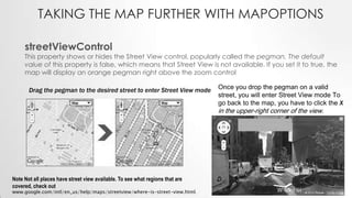 TAKING THE MAP FURTHER WITH MAPOPTIONS
streetViewControl

This property shows or hides the Street View control, popularly called the pegman. The default
value of this property is false, which means that Street View is not available. If you set it to true, the
map will display an orange pegman right above the zoom control
Drag the pegman to the desired street to enter Street View mode

Once you drop the pegman on a valid
street, you will enter Street View mode To
go back to the map, you have to click the X

in the upper-right corner of the view.

Note Not all places have street view available. To see what regions that are
covered, check out

www.google.com/intl/en_us/help/maps/streetview/where-is-street-view.html.

 