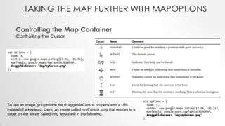 TAKING THE MAP FURTHER WITH MAPOPTIONS
Controlling the Map Container
Controlling the Cursor

To use an image, you provide the draggableCursor property with a URL
instead of a keyword. Using an image called myCursor.png that resides in a
folder on the server called img would will in the following:

 