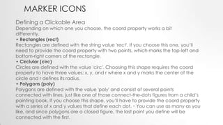 MARKER ICONS
Defining a Clickable Area

Depending on which one you choose, the coord property works a bit
differently.
• Rectangles (rect)
Rectangles are defined with the string value 'rect'. If you choose this one, you’ll
need to provide the coord property with two points, which marks the top-left and
bottom-right corners of the rectangle.
• Circlular (circ)
Circles are defined with the value 'circ'. Choosing this shape requires the coord
property to have three values: x, y, and r where x and y marks the center of the
circle and r defines its radius.
• Polygons (poly)
Polygons are defined with the value 'poly' and consist of several points
connected with lines, just like one of those connect-the-dots figures from a child’s
painting book. If you choose this shape, you’ll have to provide the coord property
with a series of x and y values that define each dot.・You can use as many as you
like, and since polygons are a closed figure, the last point you define will be
connected with the first.

 