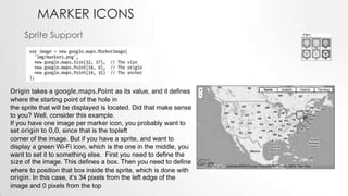 MARKER ICONS
Sprite Support

Origin takes a google.maps.Point as its value, and it defines
where the starting point of the hole in
the sprite that will be displayed is located. Did that make sense
to you? Well, consider this example.
If you have one image per marker icon, you probably want to
set origin to 0,0, since that is the topleft
corner of the image. But if you have a sprite, and want to
display a green Wi-Fi icon, which is the one in the middle, you
want to set it to something else. First you need to define the
size of the image. This defines a box. Then you need to define
where to position that box inside the sprite, which is done with
origin. In this case, it’s 34 pixels from the left edge of the
image and 0 pixels from the top

 