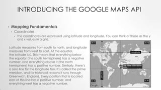 INTRODUCING THE GOOGLE MAPS API
•

Mapping Fundamentals
•

Coordinates
•

The coordinates are expressed using latitude and longitude. You can think of these as the y
and x values in a grid.

Latitude measures from south to north, and longitude
measures from west to east. At the equator,
the latitude is 0. This means that everything below
the equator (the south hemisphere) has a negative
number, and everything above it (the north
hemisphere) has a positive number. Similarly, there’s
a zero line for the longitude too. It’s called the prime
meridian, and for historical reasons it runs through
Greenwich, England. Every position that is located
east of this line has a positive number, and
everything west has a negative number.

 
