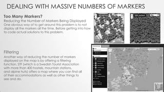 DEALING WITH MASSIVE NUMBERS OF MARKERS
Too Many Markers?

Reducing the Number of Markers Being Displayed

One obvious way of to get around this problem is to not
display all the markers all the time. Before getting into how
to code actual solutions to this problem.

Filtering
Another way of reducing the number of markers
displayed on the map is by offering a filtering
function. STF (which is a Swedish Tourist Association
with more than 400 hostels, mountain stations,
and alpine huts) offers a map where you can find all
of their accommodations as well as other things to
see and do.

 