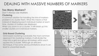 DEALING WITH MASSIVE NUMBERS OF MARKERS
Too Many Markers?

Don’t Always Use Markers
Clustering

A common solution for handling the lots-of-markersproblem is to cluster them. What this means is that
instead of displaying each individual marker at each
time, clusters of markers are displayed.
When you zoom in on a cluster, it will break up into
smaller clusters or in individual markers.

Grid-Based Clustering

Grid-based clustering is probably the most common
approach for clustering markers. It will divide the
map into a grid and group all markers within each
square into a cluster. Although an efficient
technique, it has some obvious limitations since it can
lead to unwanted results.

 