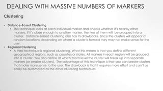 DEALING WITH MASSIVE NUMBERS OF MARKERS
Clustering
• Distance-Based Clustering
• This technique looks at each individual marker and checks whether it’s nearby other
markers. If it’s close enough to another marker, the two of them will be grouped into a
cluster. Distance-based clustering also has its drawbacks. Since the clusters will appear at
random locations depending on where a cluster is formed they may not make sense for the
user.
• Regional Clustering
• A third technique is regional clustering. What this means is that you define different
geographical regions, such as counties or states. All markers in each region will be grouped
into a cluster. You also define at which zoom level the cluster will break up into separate
markers (or smaller clusters). The advantage of this technique is that you can create clusters
that make more sense to the user. The drawback is that it requires more effort and can’t as
easily be automated as the other clustering techniques.

 