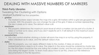 DEALING WITH MASSIVE NUMBERS OF MARKERS
Third-Party Libraries
Tweaking the Clustering with Options
MarkerClusterer has four properties:

• gridSize
• The MarkerClusterer object divides the map into a grid. All markers within a grid are grouped into
a cluster. With this property you can change the size of the grid. It takes a number representing
the size in pixels as its value. The default value is 60.
• maxZoom
• This property determines the maximum zoom level at which a marker can be part of a cluster. It
takes a number as its value, and if you don’t explicitly set it, it will default to the maximum zoom
level of the map.
• zoomOnClick
• You can control whether clicking a cluster will zoom the map in or not by using this property. It
takes a Boolean as its value, and the default value is true.
• styles
• With this property, you can apply different styles to the clusters. It takes an array of
MarkerStyleOptions objects as its value. The objects in the array should be ordered by cluster size.
So, the first object should be the one styling the smallest cluster, and the last object should be the
one styling the largest cluster. To learn more about how to set this, check out the reference
documentation in the file repository.

 