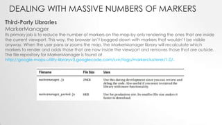DEALING WITH MASSIVE NUMBERS OF MARKERS
Third-Party Libraries
MarkerManager

Its primary job is to reduce the number of markers on the map by only rendering the ones that are inside
the current viewport. This way, the browser isn’t bogged down with markers that wouldn’t be visible
anyway. When the user pans or zooms the map, the MarkerManager library will recalculate which
markers to render and adds those that are now inside the viewport and removes those that are outside.
The file repository for MarkerManager is found at
http://google-maps-utility-libraryv3.googlecode.com/svn/tags/markerclusterer/1.0/.

 