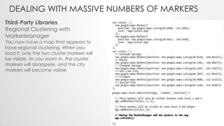 DEALING WITH MASSIVE NUMBERS OF MARKERS
Third-Party Libraries
Regional Clustering with
MarkerManager

You now have a map that appears to
have regional clustering. When you
load it, only the two cluster markers will
be visible. As you zoom in, the cluster
markers will disappear, and the city
markers will become visible

 