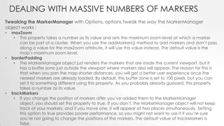 DEALING WITH MASSIVE NUMBERS OF MARKERS
Tweaking the MarkerManager with Options, options tweak the way the MarkerManager
object works :
•

•

•

maxZoom
• This property takes a number as its value and sets the maximum zoom-level at which a marker
can be part of a cluster. When you use the addMarkers() method to add markers and don’t pass
along a value for the maxZoom attribute, it will use this value instead. The default value is the
map’s maximum zoom level.
borderPadding
• The MarkerManager object just renders the markers that are inside the current viewport, but it
has a buffer zone just outside the viewport where markers also will appear. The reason for this is
that when you pan the map shorter distances, you will get a better user experience since the
nearest markers are already loaded. By default, this buffer zone is set to 100 pixels, but you can
set it to something different using this property. As you probably already guessed, this property
takes a number as its value.
trackMarkers
• If you change the position of markers after you’ve added them to the MarkerManager
object, you should set this property to true. If you don’t, the MarkerManager object will not keep
track of your markers, and if you move one, it will appear at two places simultaneously. Setting
this option to true provides poorer performance, so you might not want to use it if you’re sure
you’re not going to change the positions of the markers. The default value of trackMarkers is
false.

 