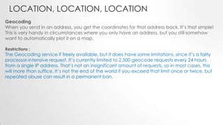 LOCATION, LOCATION, LOCATION
Geocoding
When you send in an address, you get the coordinates for that address back. It’s that simple!
This is very handy in circumstances where you only have an address, but you still somehow
want to automatically plot it on a map.
Restrictions :

The Geocoding service if freely available, but it does have some limitations, since it’s a fairly
processor-intensive request. It’s currently limited to 2,500 geocode requests every 24 hours
from a single IP address. That’s not an insignificant amount of requests, so in most cases, this
will more than suffice. It’s not the end of the world if you exceed that limit once or twice, but
repeated abuse can result in a permanent ban.

 
