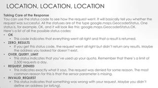 LOCATION, LOCATION, LOCATION
Taking Care of the Response
You can use the status code to see how the request went. It will basically tell you whether the
request was successful. All the statuses are of the type google.maps.GeocoderStatus. One
status is, for example, OK, and it will look like this: google.maps.GeocoderStatus.OK.
Here’s a list of all the possible status codes:
• OK
• This code indicates that everything went all right and that a result is returned.
• ZERO_RESULTS
• If you get this status code, the request went all right but didn’t return any results. Maybe
the address you looked for doesn’t exist.
• OVER_QUERY_LIMIT
• This status indicates that you’ve used up your quota. Remember that there’s a limit of
2,500 requests a day.
• REQUEST_DENIED
• This indicates exactly what it says. The request was denied for some reason. The most
common reason for this is that the sensor parameter is missing.
• INVALID_REQUEST
• This status indicates that something was wrong with your request. Maybe you didn’t
define an address (or latLng).

 