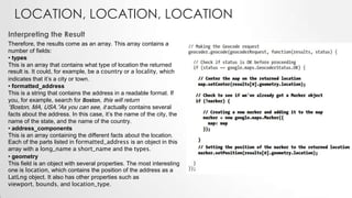 LOCATION, LOCATION, LOCATION
Interpreting the Result
Therefore, the results come as an array. This array contains a
number of fields:
• types
This is an array that contains what type of location the returned
result is. It could, for example, be a country or a locality, which
indicates that it’s a city or town.
• formatted_address
This is a string that contains the address in a readable format. If
you, for example, search for Boston, this will return
“Boston, MA, USA.”As you can see, it actually contains several
facts about the address. In this case, it’s the name of the city, the
name of the state, and the name of the country.
• address_components
This is an array containing the different facts about the location.
Each of the parts listed in formatted_address is an object in this
array with a long_name a short_name and the types.
• geometry
This field is an object with several properties. The most interesting
one is location, which contains the position of the address as a
LatLng object. It also has other properties such as
viewport, bounds, and location_type.

 
