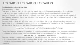 LOCATION, LOCATION, LOCATION
Finding the Location of the User
IP-Based Geocoding
One way of finding the l ocation of the user is through IP-based geocoding. So far in the
book, you’ve been loading the Google Maps API by simply referring to it in a <script>
element. There is another way of loading it, and that’s through google.load, which is part of
the Google AJAX API. If you use it to load the Maps API, you get the additional benefit of the
location of the user.
To use the Google AJAX API, you need to load it into the page using a <script> element and
then utilize its google.load() method to load additional APIs. You include the Google AJAX
API like this in the <head> section of the web page:
Once the Google AJAX API is loaded, its load() method is available, and you can use to load
additional APIs from your JavaScript code. Here’s how to load v3 of the Google Maps API:
The parameters passed are the name of the API (maps), the version of the API (3), and an
option object containing additional settings. In this case, you want to add the sensor
parameter to the query string of the URL to the API, and this is done with the other_params
property.

 