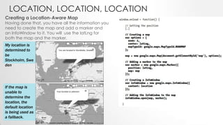 LOCATION, LOCATION, LOCATION
Creating a Location-Aware Map

Having done that, you have all the information you
need to create the map and add a marker and
an InfoWindow to it. You will use the latLng for
both the map and the marker.
My location is
determined to
be
Stockholm, Swe
den

If the map is
unable to
determine the
location, the
default location
is being used as
a fallback.

 