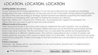 LOCATION, LOCATION, LOCATION
Getting Better Accuracy

As you noticed with IP-based geolocation, it’s not very accurate and can actually be completely
wrong about the user’s whereabouts, as the case was for me. Fortunately, better options for getting the
location of the user are starting to emerge. Several browsers are already supporting the Geolocation
API, which is an emerging W3C standard for finding the location of a device.
Right now, Firefox 3.5+, Chrome 5.0+, iPhone 3.0+, and Android 2.0+ support this standard. This
means that you can use it to get a more accurate position.
Different Levels of Accuracy
There are several levels of accuracy when trying to determine the user’s location. You’ve already
looked at the l east accurate one, IP-based. Mobil e devices such as the iPhone and Android phones
have a few other methods. The first and fastest one is to calculate the position by triangulating the
relative distance to different cellular towers. This method, depending on the number of nearby cell
towers, gives you accuracy from a few hundred meter s to a kilometer . The second and most accurate
method is by using GPS. It takes a bit longer to find the location but can provide an accuracy of a few
meters.
Privacy Concerns
A browser will always ask for your permission to use your location. Exactly how it’s implemented is
different in different browsers.

 