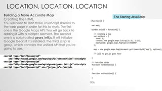 LOCATION, LOCATION, LOCATION
Building a More Accurate Map
Creating the HTML

You will need to add three JavaScript libraries to
the web page in order for this to work, The first
one is the Google Maps API. You will go back to
adding it with a <script> element. The second
one is a script called gears_init.js. It will initialize
Google Gears if it’s installed. The third script is
geo.js, which contains the unified API that you’re
going to use.

The Starting JavaScript

 