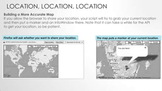 LOCATION, LOCATION, LOCATION
Building a More Accurate Map
If you allow the browser to share your location, your script will try to grab your current location
and then put a marker and an InfoWindow there. Note that it can take a while for the API
to get your location, so be patient.
Firefox will ask whether you want to share your location.

The map puts a marker at your current location.

 