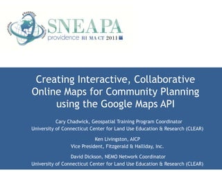 Creating Interactive, Collaborative
Online Maps for Community Planning
     using the Google Maps API
           Cary Chadwick, Geospatial Training Program Coordinator
University of Connecticut Center for Land Use Education & Research (CLEAR)

                           Ken Livingston, AICP
                Vice President, Fitzgerald & Halliday, Inc.

                 David Dickson, NEMO Network Coordinator
University of Connecticut Center for Land Use Education & Research (CLEAR)
 