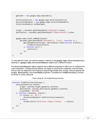 100
geocoder = new google.maps.Geocoder();
directionsService = new google.maps.DirectionsService;
directionsRenderer = new google.maps.DirectionsRenderer;
directionsRenderer.setMap(map);
origin = document.getElementById("txtOrigin").value;
destination = document.getElementById("txtDestination").value
google.maps.event.addDomListener(
document.getElementById("btnSubmit"), "click", function () {
geocodeAddresses(origin, destination).then(function (result) {
findDirections(result);
}, function (err) {
alert(err);
});
});
}
To calculate the route, you call the route() method on the google.maps.DirectionsService,
passing in a google.maps.DirectionsRequest object and a callback function.
The DirectionsRequest object supports many different properties to allow you to configure the
route calculation, including driving options; the ability to avoid ferries, highways, and toll roads;
and to route via waypoints. We’re going to keep things simple here, though, and just specify the
origin, destination, and travelMode properties. Complete the findDirections() function
as shown in Code Listing 48.
Code Listing 48: The findDirections() function
function findDirections(journey) {
directionsService.route({
origin: journey.origin.geometry.location,
destination: journey.destination.geometry.location,
travelMode: 'DRIVING'
}, function (response, status) {
if (status === 'OK') {
directionsRenderer.setDirections(response);
} else {
window.alert('Directions request failed: ' + status);
}
});
};
 