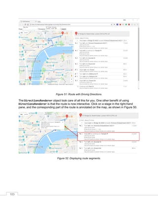 103
Figure 51: Route with Driving Directions.
The DirectionsRenderer object took care of all this for you. One other benefit of using
DirectionsRenderer is that the route is now interactive. Click on a stage in the right-hand
pane, and the corresponding part of the route is annotated on the map, as shown in Figure 50.
Figure 52: Displaying route segments.
 